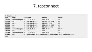 7.	tcpconnect	
# tcpconnect
PID COMM IP SADDR DADDR DPORT
25333 recordProgra 4 127.0.0.1 127.0.0.1 28527
25338 curl 4 100.66.3.172 52.22.109.254 80
25340 curl 4 100.66.3.172 31.13.73.36 80
25342 curl 4 100.66.3.172 104.20.25.153 80
25344 curl 4 100.66.3.172 50.56.53.173 80
25365 recordProgra 4 127.0.0.1 127.0.0.1 28527
26119 ssh 6 ::1 ::1 22
25388 recordProgra 4 127.0.0.1 127.0.0.1 28527
25220 ssh 6 fe80::8a3:9dff:fed5:6b19 fe80::8a3:9dff:fed5:6b19 22
[…]
 