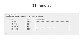11.	runqlat	
# runqlat -m 5
Tracing run queue latency... Hit Ctrl-C to end.
msecs : count distribution
0 -> 1 : 3818 |****************************************|
2 -> 3 : 39 | |
4 -> 7 : 39 | |
8 -> 15 : 62 | |
16 -> 31 : 2214 |*********************** |
32 -> 63 : 226 |** |
[…]
 