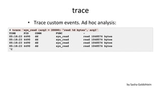 trace	
•  Trace	custom	events.	Ad	hoc	analysis:	
# trace 'sys_read (arg3 > 20000) "read %d bytes", arg3'
TIME PID COMM FUNC -
05:18:23 4490 dd sys_read read 1048576 bytes
05:18:23 4490 dd sys_read read 1048576 bytes
05:18:23 4490 dd sys_read read 1048576 bytes
05:18:23 4490 dd sys_read read 1048576 bytes
^C
by	Sasha	Goldshtein	
 