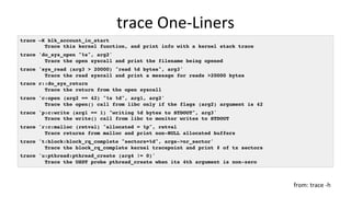 trace	One-Liners	
trace –K blk_account_io_start
Trace this kernel function, and print info with a kernel stack trace
trace 'do_sys_open "%s", arg2'
Trace the open syscall and print the filename being opened
trace 'sys_read (arg3 > 20000) "read %d bytes", arg3'
Trace the read syscall and print a message for reads >20000 bytes
trace r::do_sys_return
Trace the return from the open syscall
trace 'c:open (arg2 == 42) "%s %d", arg1, arg2'
Trace the open() call from libc only if the flags (arg2) argument is 42
trace 'p:c:write (arg1 == 1) "writing %d bytes to STDOUT", arg3'
Trace the write() call from libc to monitor writes to STDOUT
trace 'r:c:malloc (retval) "allocated = %p", retval
Trace returns from malloc and print non-NULL allocated buffers
trace 't:block:block_rq_complete "sectors=%d", args->nr_sector'
Trace the block_rq_complete kernel tracepoint and print # of tx sectors
trace 'u:pthread:pthread_create (arg4 != 0)'
Trace the USDT probe pthread_create when its 4th argument is non-zero
from:	trace	-h	
 