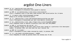 argdist	One-Liners	
argdist -H 'p::__kmalloc(u64 size):u64:size'
Print a histogram of allocation sizes passed to kmalloc
argdist -p 1005 -C 'p:c:malloc(size_t size):size_t:size:size==16'
Print a frequency count of how many times process 1005 called malloc for 16 bytes
argdist -C 'r:c:gets():char*:$retval#snooped strings'
Snoop on all strings returned by gets()
argdist -H 'r::__kmalloc(size_t size):u64:$latency/$entry(size)#ns per byte'
Print a histogram of nanoseconds per byte from kmalloc allocations
argdist -C 'p::__kmalloc(size_t size, gfp_t flags):size_t:size:flags&GFP_ATOMIC'
Print frequency count of kmalloc allocation sizes that have GFP_ATOMIC
argdist -p 1005 -C 'p:c:write(int fd):int:fd' -T 5
Print frequency counts of how many times writes were issued to a particular file descriptor
number, in process 1005, but only show the top 5 busiest fds
argdist -p 1005 -H 'r:c:read()'
Print a histogram of error codes returned by read() in process 1005
argdist -C 'r::__vfs_read():u32:$PID:$latency > 100000'
Print frequency of reads by process where the latency was >0.1ms
from:	argdist	-h	
 
