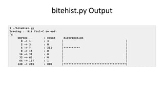 bitehist.py	Output	
# ./bitehist.py
Tracing... Hit Ctrl-C to end.
^C
kbytes : count distribution
0 -> 1 : 3 | |
2 -> 3 : 0 | |
4 -> 7 : 211 |********** |
8 -> 15 : 0 | |
16 -> 31 : 0 | |
32 -> 63 : 0 | |
64 -> 127 : 1 | |
128 -> 255 : 800 |**************************************|
 