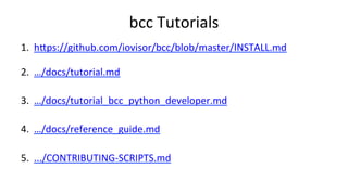 bcc	Tutorials	
1.  hUps://github.com/iovisor/bcc/blob/master/INSTALL.md	
2.  …/docs/tutorial.md	
3.  …/docs/tutorial_bcc_python_developer.md	
4.  …/docs/reference_guide.md	
5.  .../CONTRIBUTING-SCRIPTS.md	
	
 