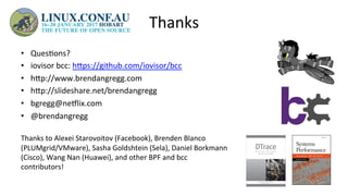 Thanks	
•  Ques>ons?	
•  iovisor	bcc:	hUps://github.com/iovisor/bcc		
•  hUp://www.brendangregg.com	
•  hUp://slideshare.net/brendangregg		
•  bgregg@neelix.com	
•  @brendangregg	
	
Thanks	to	Alexei	Starovoitov	(Facebook),	Brenden	Blanco	
(PLUMgrid/VMware),	Sasha	Goldshtein	(Sela),	Daniel	Borkmann	
(Cisco),	Wang	Nan	(Huawei),	and	other	BPF	and	bcc	
contributors!	
 