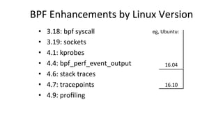 BPF	Enhancements	by	Linux	Version	
•  3.18:	bpf	syscall	
•  3.19:	sockets	
•  4.1:	kprobes	
•  4.4:	bpf_perf_event_output	...