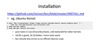 Installa>on	
hUps://github.com/iovisor/bcc/blob/master/INSTALL.md	
•  eg,	Ubuntu	Xenial:		
–  puts	tools	in	/usr/share/bcc...