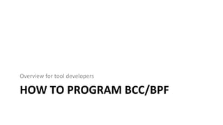 HOW	TO	PROGRAM	BCC/BPF	
Overview	for	tool	developers	
 