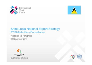 Saint Lucia National Export Strategy
3rd Stakeholders Consultation
Access to Finance
22 November 2017
Subhrendu Chatterji
 