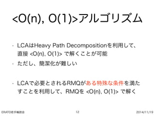 ERATO若手輪読会 2014/11/19
<O(n), O(1)>アルゴリズム
• LCAはHeavy Path Decompositionを利用して、
直接 <O(n), O(1)> で解くことが可能
• ただし、簡潔化が難しい
• LCAで必要とされるRMQがある特殊な条件を満た
すことを利用して、RMQを <O(n), O(1)> で解く
12
 