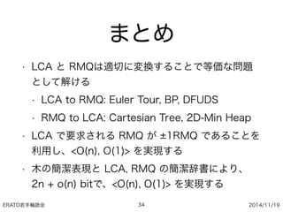 ERATO若手輪読会 2014/11/19
まとめ
• LCA と RMQは適切に変換することで等価な問題
として解ける
• LCA to RMQ: Euler Tour, BP, DFUDS
• RMQ to LCA: Cartesian Tree, 2D-Min Heap
• LCA で要求される RMQ が 1RMQ であることを
利用し、<O(n), O(1)> を実現する
• 木の簡潔表現と LCA, RMQ の簡潔辞書により、
2n + o(n) bitで、<O(n), O(1)> を実現する
34
 