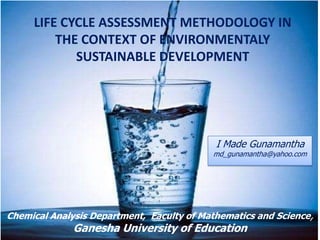 LIFE CYCLE ASSESSMENT METHODOLOGY IN
         THE CONTEXT OF ENVIRONMENTALY
            SUSTAINABLE DEVELOPMENT




                                            I Made Gunamantha
                                           md_gunamantha@yahoo.com




Chemical Analysis Department, Faculty of Mathematics and Science,
              Ganesha University of Education
 
