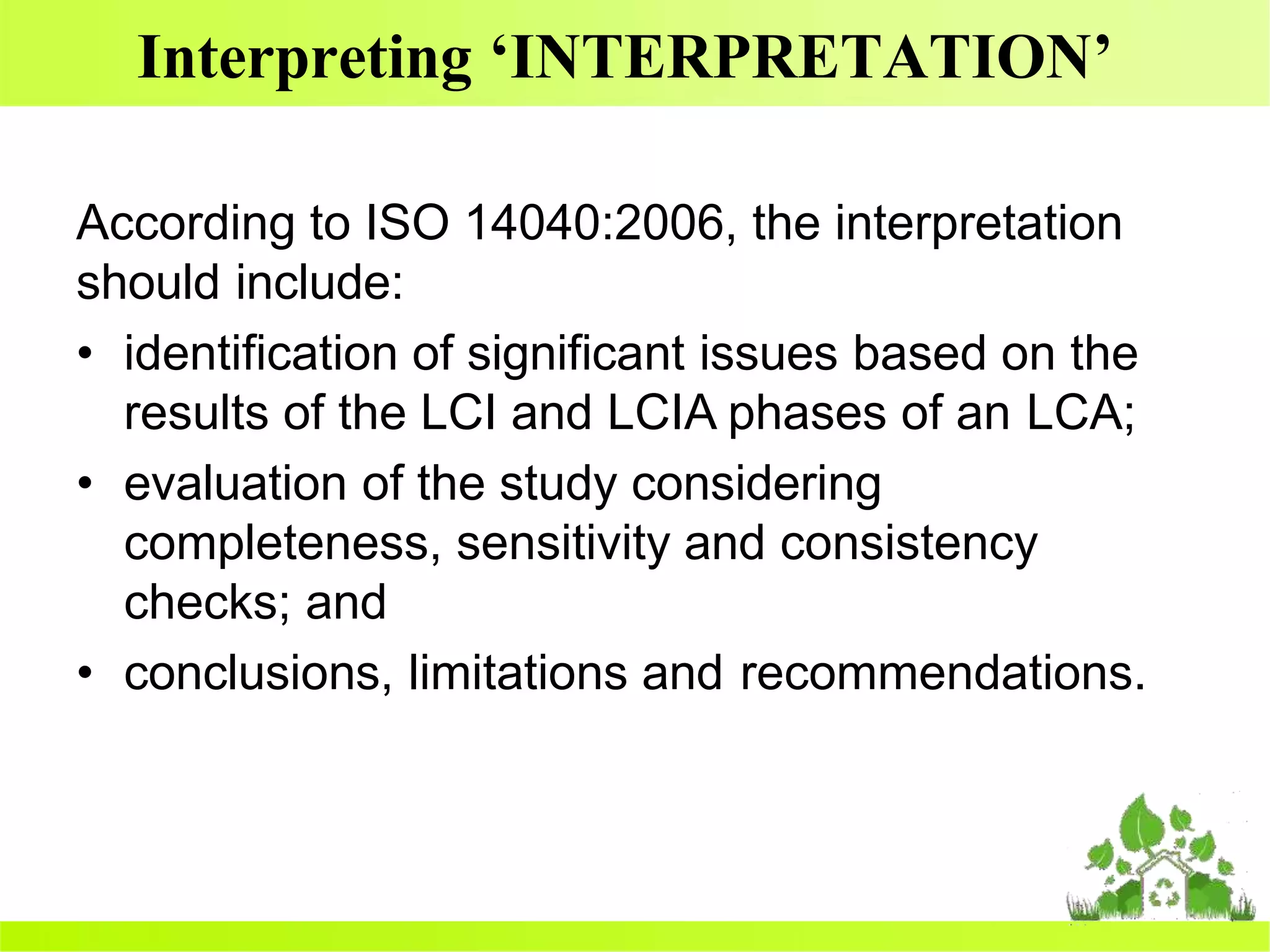 Interpreting ‘INTERPRETATION’
According to ISO 14040:2006, the interpretation
should include:
• identification of significant issues based on the
results of the LCI and LCIA phases of an LCA;
• evaluation of the study considering
completeness, sensitivity and consistency
checks; and
• conclusions, limitations and recommendations.
 