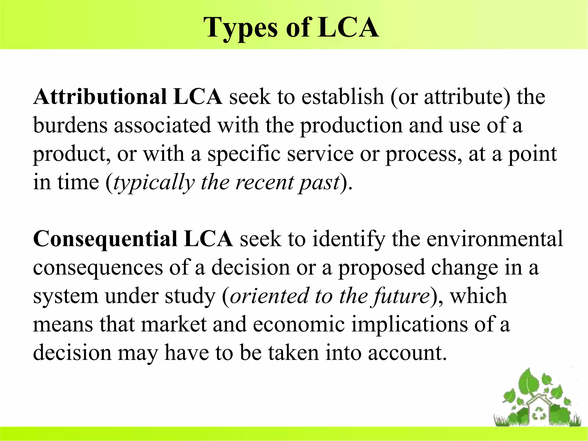 Types of LCA
Attributional LCA seek to establish (or attribute) the
burdens associated with the production and use of a
product, or with a specific service or process, at a point
in time (typically the recent past).
Consequential LCA seek to identify the environmental
consequences of a decision or a proposed change in a
system under study (oriented to the future), which
means that market and economic implications of a
decision may have to be taken into account.
 