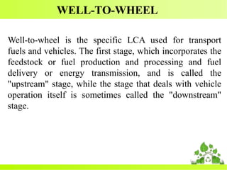 WELL-TO-WHEEL
Well-to-wheel is the specific LCA used for transport
fuels and vehicles. The first stage, which incorporates the
feedstock or fuel production and processing and fuel
delivery or energy transmission, and is called the
"upstream" stage, while the stage that deals with vehicle
operation itself is sometimes called the "downstream"
stage.
 