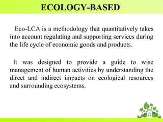 ECOLOGY-BASED
Eco-LCA is a methodology that quantitatively takes
into account regulating and supporting services during
the life cycle of economic goods and products.
It was designed to provide a guide to wise
management of human activities by understanding the
direct and indirect impacts on ecological resources
and surrounding ecosystems.
 