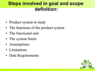Steps involved in goal and scope
definition:
• Product system to study
• The functions of the product system
• The functional unit
• The system limits
• Assumptions
• Limitations
• Data Requirements
 
