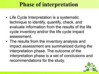 Phase of interpretation
• Life Cycle Interpretation is a systematic
technique to identify, quantify, check, and
evaluate information from the results of the life
cycle inventory and/or the life cycle impact
assessment.
• The results from the inventory analysis and
impact assessment are summarized during the
interpretation phase. The outcome of the
interpretation phase is a set of conclusions and
recommendations for the study.
 