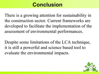 Conclusion
There is a growing attention for sustainability in
the construction sector. Current frameworks are
developed to facilitate the implementation of the
assessment of environmental performances.
Despite some limitations of the LCA technique,
it is still a powerful and science based tool to
evaluate the environmental impacts.
 