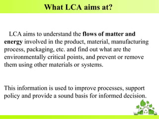 What LCA aims at?
LCA aims to understand the flows of matter and
energy involved in the product, material, manufacturing
process, packaging, etc. and find out what are the
environmentally critical points, and prevent or remove
them using other materials or systems.
This information is used to improve processes, support
policy and provide a sound basis for informed decision.
 