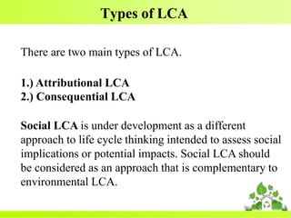 Types of LCA
There are two main types of LCA.
1.) Attributional LCA
2.) Consequential LCA
Social LCA is under development as a different
approach to life cycle thinking intended to assess social
implications or potential impacts. Social LCA should
be considered as an approach that is complementary to
environmental LCA.
 