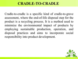 CRADLE-TO-CRADLE
Cradle-to-cradle is a specific kind of cradle-to-grave
assessment, where the end-of-life disposal step for the
product is a recycling process. It is a method used to
minimize the environmental impact of products by
employing sustainable production, operation, and
disposal practices and aims to incorporate social
responsibility into product development.
 