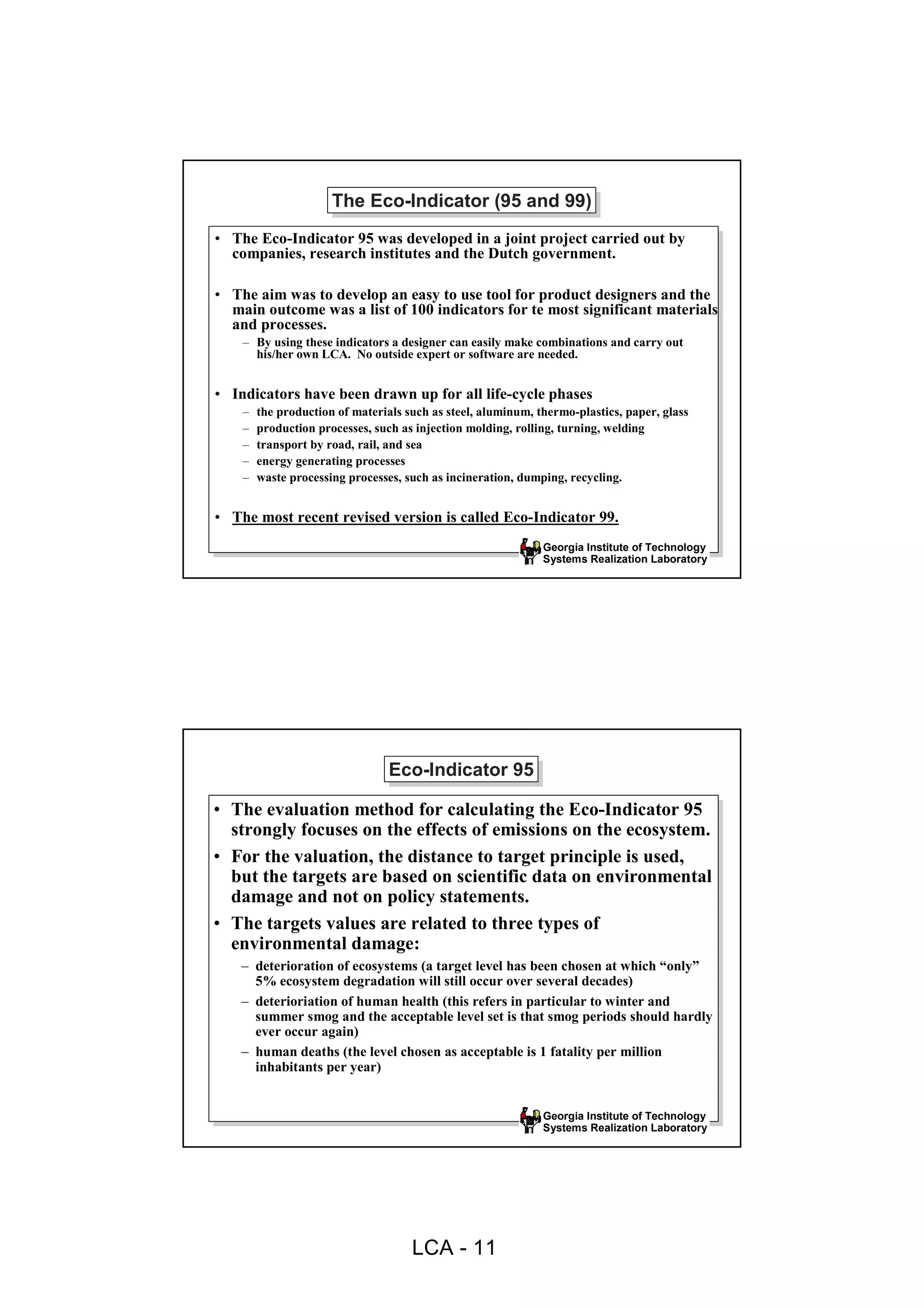 The Eco-Indicator (95 and 99)
                      The Eco-Indicator (95 and 99)
• The Eco-Indicator 95 was developed in a joint project carried out by
  companies, research institutes and the Dutch government.

• The aim was to develop an easy to use tool for product designers and the
  main outcome was a list of 100 indicators for te most significant materials
  and processes.
    – By using these indicators a designer can easily make combinations and carry out
      his/her own LCA. No outside expert or software are needed.


• Indicators have been drawn up for all life-cycle phases
    –   the production of materials such as steel, aluminum, thermo-plastics, paper, glass
    –   production processes, such as injection molding, rolling, turning, welding
    –   transport by road, rail, and sea
    –   energy generating processes
    –   waste processing processes, such as incineration, dumping, recycling.


• The most recent revised version is called Eco-Indicator 99.
                                                              Georgia Institute of Technology
                                                              Systems Realization Laboratory




                                 Eco-Indicator 95
                                 Eco-Indicator 95
• The evaluation method for calculating the Eco-Indicator 95
  strongly focuses on the effects of emissions on the ecosystem.
• For the valuation, the distance to target principle is used,
  but the targets are based on scientific data on environmental
  damage and not on policy statements.
• The targets values are related to three types of
  environmental damage:
    – deterioration of ecosystems (a target level has been chosen at which “only”
      5% ecosystem degradation will still occur over several decades)
    – deterioriation of human health (this refers in particular to winter and
      summer smog and the acceptable level set is that smog periods should hardly
      ever occur again)
    – human deaths (the level chosen as acceptable is 1 fatality per million
      inhabitants per year)


                                                              Georgia Institute of Technology
                                                              Systems Realization Laboratory




                                     LCA - 11
 