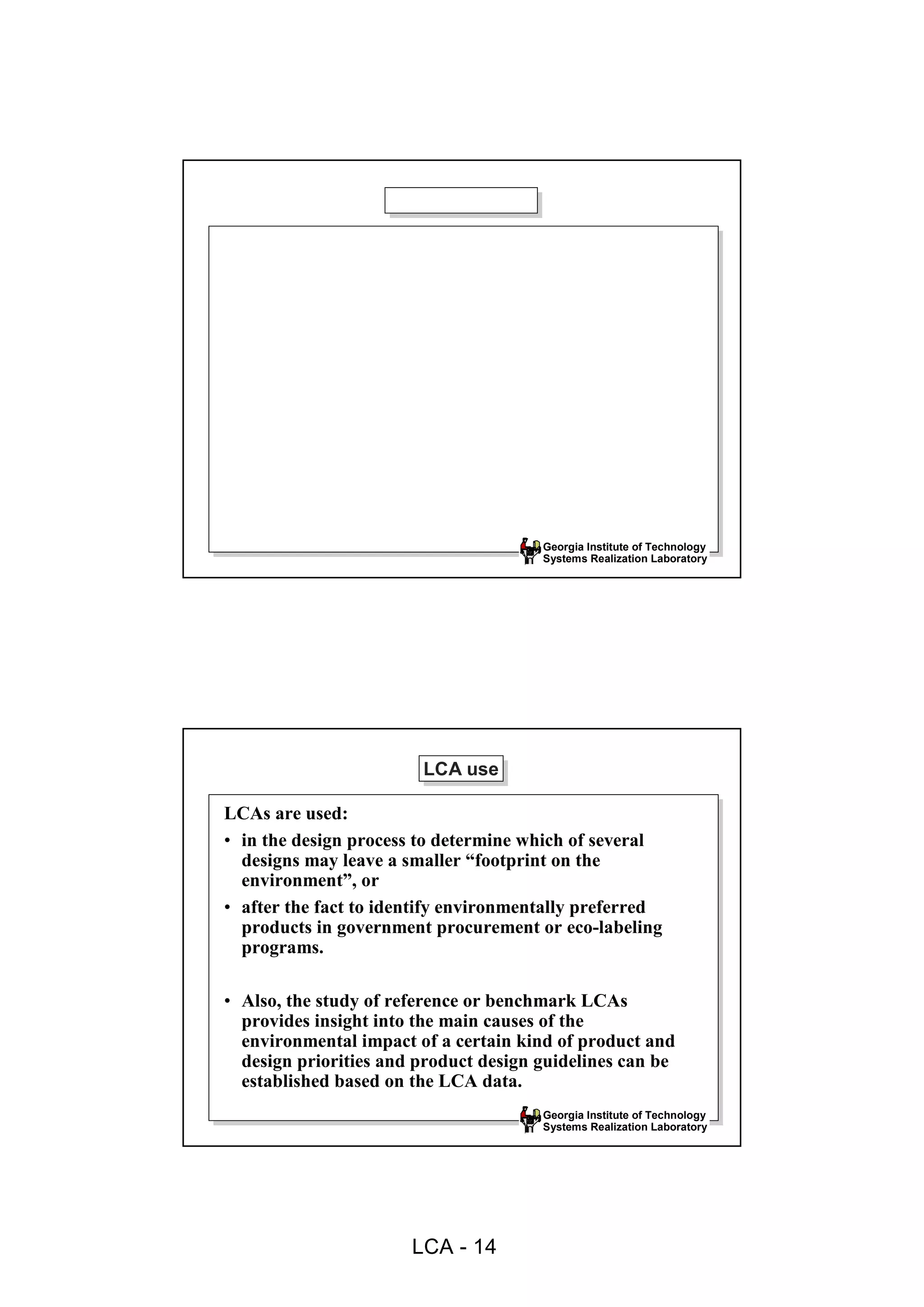 Georgia Institute of Technology
                                       Systems Realization Laboratory




                        LCA use
                        LCA use

LCAs are used:
• in the design process to determine which of several
  designs may leave a smaller “footprint on the
  environment”, or
• after the fact to identify environmentally preferred
  products in government procurement or eco-labeling
  programs.

• Also, the study of reference or benchmark LCAs
  provides insight into the main causes of the
  environmental impact of a certain kind of product and
  design priorities and product design guidelines can be
  established based on the LCA data.
                                       Georgia Institute of Technology
                                       Systems Realization Laboratory




                       LCA - 14
 