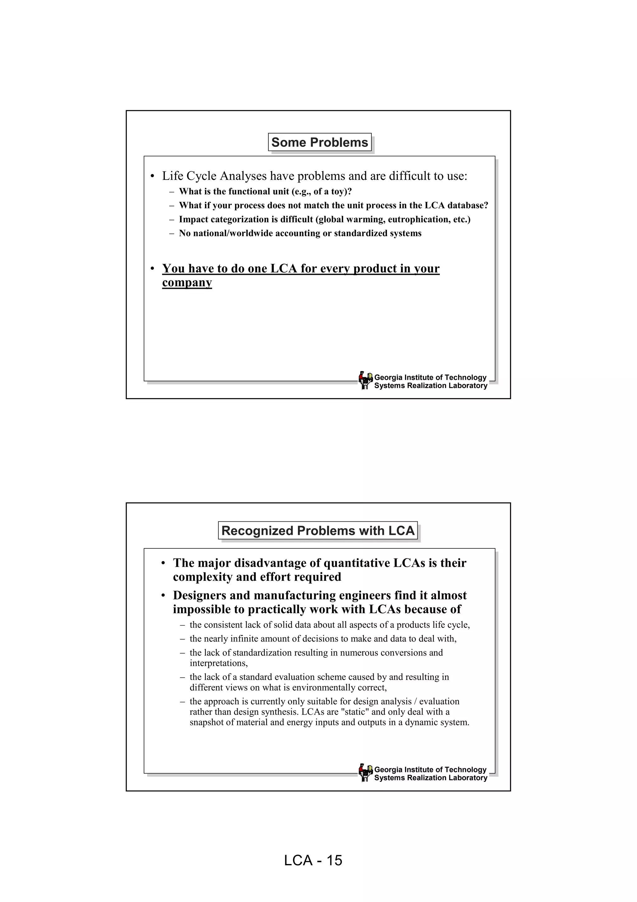 Some Problems
                               Some Problems

• Life Cycle Analyses have problems and are difficult to use:
   –   What is the functional unit (e.g., of a toy)?
   –   What if your process does not match the unit process in the LCA database?
   –   Impact categorization is difficult (global warming, eutrophication, etc.)
   –   No national/worldwide accounting or standardized systems


• You have to do one LCA for every product in your
  company




                                                           Georgia Institute of Technology
                                                           Systems Realization Laboratory




                  Recognized Problems with LCA
                  Recognized Problems with LCA

  • The major disadvantage of quantitative LCAs is their
    complexity and effort required
  • Designers and manufacturing engineers find it almost
    impossible to practically work with LCAs because of
       – the consistent lack of solid data about all aspects of a products life cycle,
       – the nearly infinite amount of decisions to make and data to deal with,
       – the lack of standardization resulting in numerous conversions and
         interpretations,
       – the lack of a standard evaluation scheme caused by and resulting in
         different views on what is environmentally correct,
       – the approach is currently only suitable for design analysis / evaluation
         rather than design synthesis. LCAs are "static" and only deal with a
         snapshot of material and energy inputs and outputs in a dynamic system.



                                                           Georgia Institute of Technology
                                                           Systems Realization Laboratory




                                   LCA - 15
 