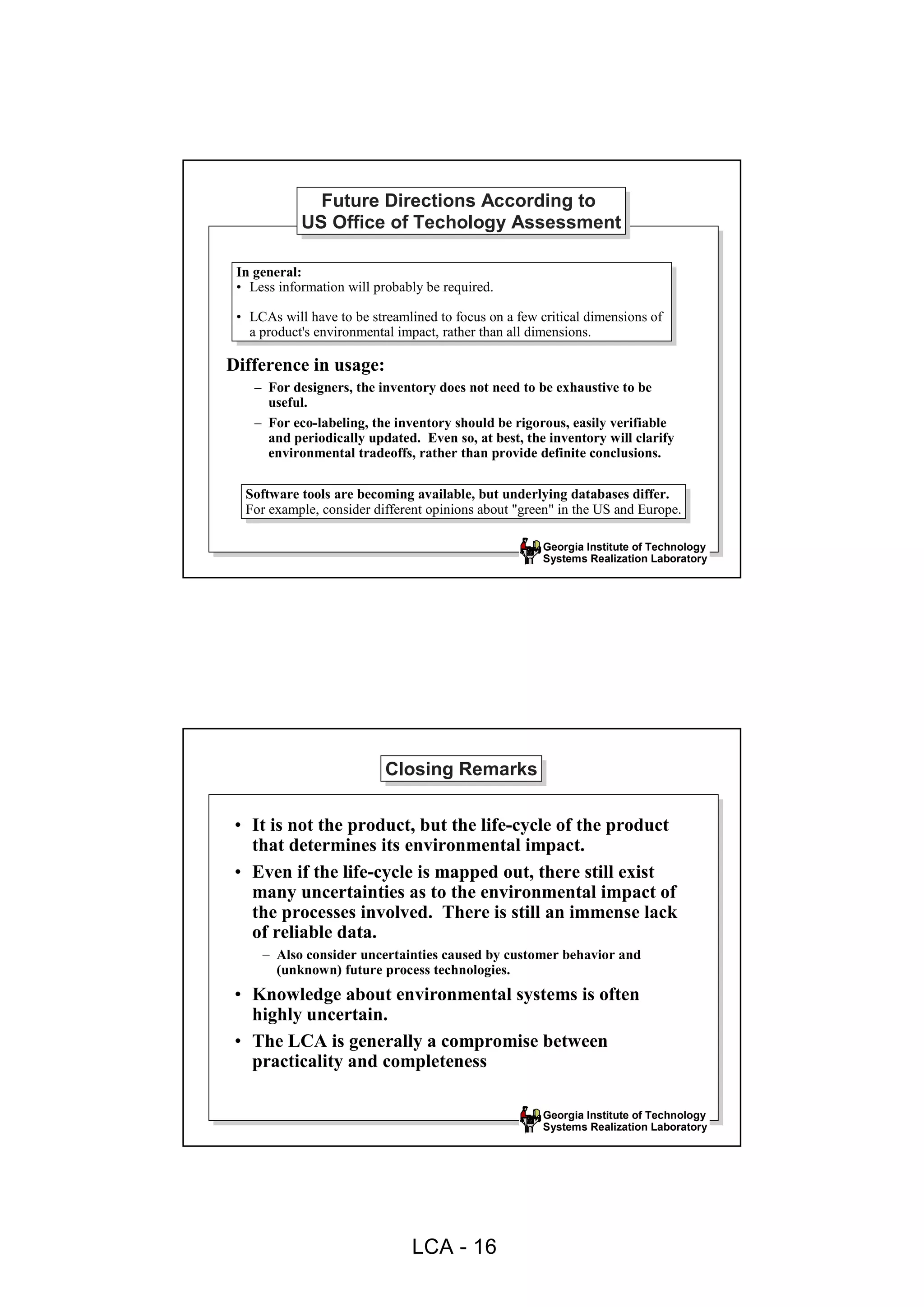 Future Directions According to
              Future Directions According to
            US Office of Techology Assessment
            US Office of Techology Assessment

 In general:
  In general:
 •• Less information will probably be required.
     Less information will probably be required.
 •• LCAs will have to be streamlined to focus on aafew critical dimensions of
     LCAs will have to be streamlined to focus on few critical dimensions of
    aaproduct's environmental impact, rather than all dimensions.
       product's environmental impact, rather than all dimensions.

Difference in usage:
    – For designers, the inventory does not need to be exhaustive to be
      useful.
    – For eco-labeling, the inventory should be rigorous, easily verifiable
      and periodically updated. Even so, at best, the inventory will clarify
      environmental tradeoffs, rather than provide definite conclusions.

  Software tools are becoming available, but underlying databases differ.
   Software tools are becoming available, but underlying databases differ.
  For example, consider different opinions about "green" in the US and Europe.
   For example, consider different opinions about "green" in the US and Europe.

                                                       Georgia Institute of Technology
                                                       Systems Realization Laboratory




                           Closing Remarks
                           Closing Remarks

 • It is not the product, but the life-cycle of the product
   that determines its environmental impact.
 • Even if the life-cycle is mapped out, there still exist
   many uncertainties as to the environmental impact of
   the processes involved. There is still an immense lack
   of reliable data.
     – Also consider uncertainties caused by customer behavior and
       (unknown) future process technologies.
 • Knowledge about environmental systems is often
   highly uncertain.
 • The LCA is generally a compromise between
   practicality and completeness

                                                       Georgia Institute of Technology
                                                       Systems Realization Laboratory




                                LCA - 16
 