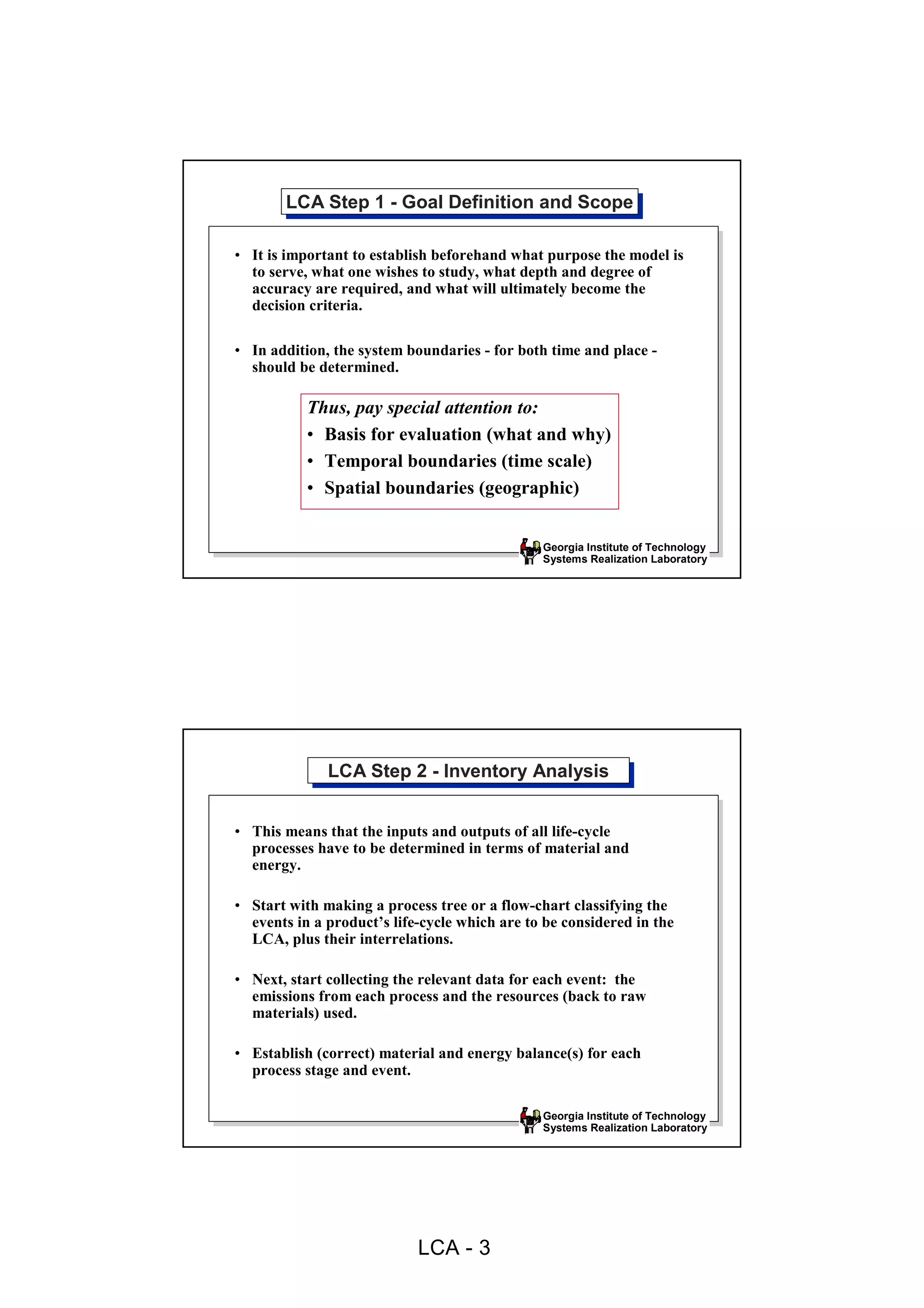 LCA Step 1 --Goal Definition and Scope
       LCA Step 1 Goal Definition and Scope

• It is important to establish beforehand what purpose the model is
  to serve, what one wishes to study, what depth and degree of
  accuracy are required, and what will ultimately become the
  decision criteria.

• In addition, the system boundaries - for both time and place -
  should be determined.

           Thus, pay special attention to:
           • Basis for evaluation (what and why)
           • Temporal boundaries (time scale)
           • Spatial boundaries (geographic)


                                               Georgia Institute of Technology
                                               Systems Realization Laboratory




              LCA Step 2 --Inventory Analysis
              LCA Step 2 Inventory Analysis

• This means that the inputs and outputs of all life-cycle
  processes have to be determined in terms of material and
  energy.

• Start with making a process tree or a flow-chart classifying the
  events in a product’s life-cycle which are to be considered in the
  LCA, plus their interrelations.

• Next, start collecting the relevant data for each event: the
  emissions from each process and the resources (back to raw
  materials) used.

• Establish (correct) material and energy balance(s) for each
  process stage and event.

                                               Georgia Institute of Technology
                                               Systems Realization Laboratory




                            LCA - 3
 