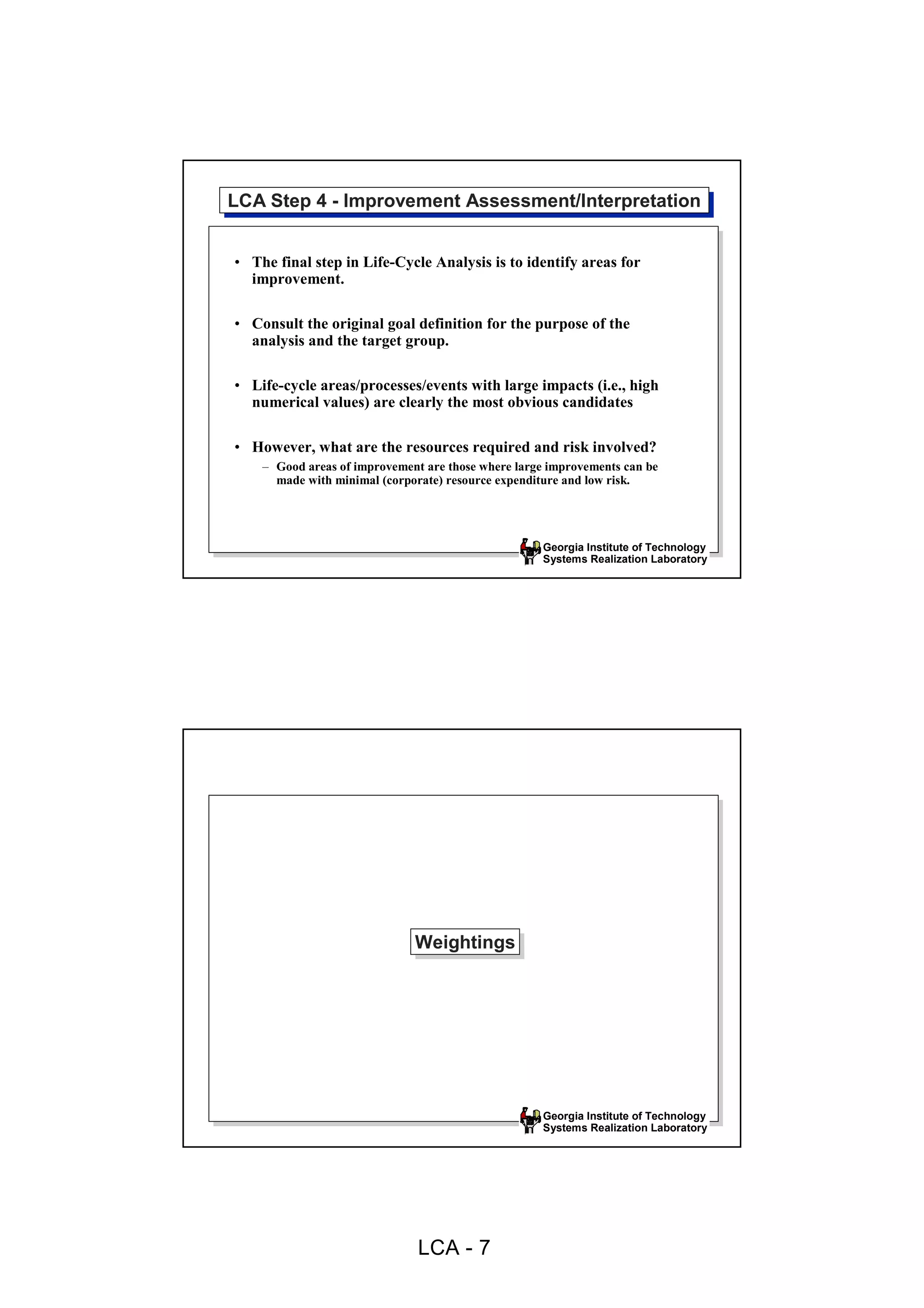 LCA Step 4 --Improvement Assessment/Interpretation
LCA Step 4 Improvement Assessment/Interpretation

• The final step in Life-Cycle Analysis is to identify areas for
  improvement.

• Consult the original goal definition for the purpose of the
  analysis and the target group.

• Life-cycle areas/processes/events with large impacts (i.e., high
  numerical values) are clearly the most obvious candidates

• However, what are the resources required and risk involved?
    – Good areas of improvement are those where large improvements can be
      made with minimal (corporate) resource expenditure and low risk.




                                                    Georgia Institute of Technology
                                                    Systems Realization Laboratory




                              Weightings
                              Weightings




                                                    Georgia Institute of Technology
                                                    Systems Realization Laboratory




                               LCA - 7
 