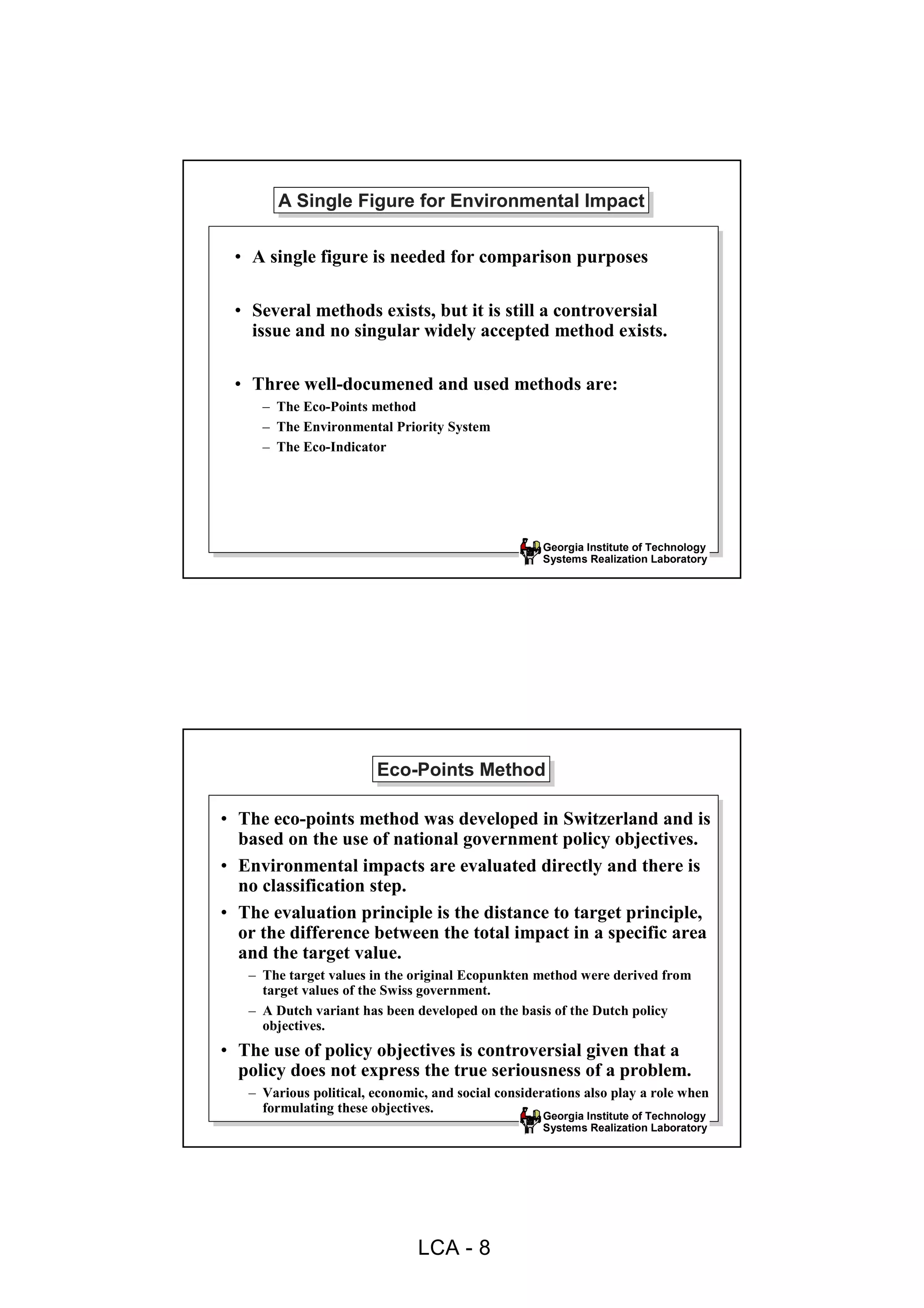A Single Figure for Environmental Impact
        A Single Figure for Environmental Impact

 • A single figure is needed for comparison purposes

 • Several methods exists, but it is still a controversial
   issue and no singular widely accepted method exists.

 • Three well-documened and used methods are:
     – The Eco-Points method
     – The Environmental Priority System
     – The Eco-Indicator




                                                    Georgia Institute of Technology
                                                    Systems Realization Laboratory




                        Eco-Points Method
                        Eco-Points Method

• The eco-points method was developed in Switzerland and is
  based on the use of national government policy objectives.
• Environmental impacts are evaluated directly and there is
  no classification step.
• The evaluation principle is the distance to target principle,
  or the difference between the total impact in a specific area
  and the target value.
   – The target values in the original Ecopunkten method were derived from
     target values of the Swiss government.
   – A Dutch variant has been developed on the basis of the Dutch policy
     objectives.
• The use of policy objectives is controversial given that a
  policy does not express the true seriousness of a problem.
   – Various political, economic, and social considerations also play a role when
     formulating these objectives.
                                                    Georgia Institute of Technology
                                                    Systems Realization Laboratory




                               LCA - 8
 