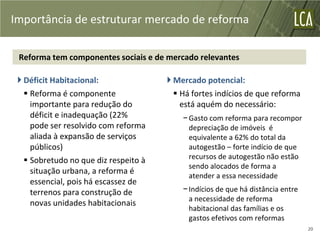 Importância de estruturar mercado de reforma

 Reforma tem componentes sociais e de mercado relevantes

  Déficit Habitacional:                Mercado potencial:
    Reforma é componente                 Há fortes indícios de que reforma
     importante para redução do            está aquém do necessário:
     déficit e inadequação (22%            − Gasto com reforma para recompor
     pode ser resolvido com reforma          depreciação de imóveis é
     aliada à expansão de serviços           equivalente a 62% do total da
     públicos)                               autogestão – forte indício de que
    Sobretudo no que diz respeito à         recursos de autogestão não estão
                                             sendo alocados de forma a
     situação urbana, a reforma é
                                             atender a essa necessidade
     essencial, pois há escassez de
     terrenos para construção de           − Indícios de que há distância entre
                                             a necessidade de reforma
     novas unidades habitacionais
                                             habitacional das famílias e os
                                             gastos efetivos com reformas
                                                                                  20
 