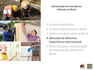 Estruturação do mercado de
        reformas no Brasil




1. Economia brasileira
2. O setor habitacional no Brasil
3. Reforma habitacional no Brasil
4. Mercado de Reforma:
   Experiência internacional
5. Diretrizes para a estruturação
   do mercado de reforma no
   Brasil
 
