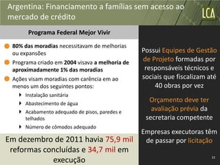 Argentina: Financiamento a famílias sem acesso ao
mercado de crédito
       Programa Federal Mejor Vivir
 80% das moradias necessitavam de melhorias
 ou expansões                                   Possui Equipes de Gestão
 Programa criado em 2004 visava a melhoria de   de Projeto formadas por
 aproximadamente 1% das moradias                 responsáveis técnicos e
 Ações visam moradias com carência em ao        sociais que fiscalizam até
 menos um dos seguintes pontos:                     40 obras por vez
    Instalação sanitária
    Abastecimento de água
                                                  Orçamento deve ter
    Acabamento adequado de pisos, paredes e
                                                   avaliação prévia da
     telhados                                    secretaria competente
    Número de cômodos adequado
                                                Empresas executoras têm
Em dezembro de 2011 havia 75,9 mil               de passar por licitação
 reformas concluídas e 34,7 mil em
                                                                        22
            execução
 