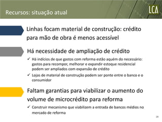 Recursos: situação atual

        Linhas focam material de construção: crédito
        para mão de obra é menos acessível

        Há necessidade de ampliação de crédito
         Há indícios de que gastos com reforma estão aquém do necessário:
          gastos para recompor, melhorar e expandir estoque residencial
          podem ser ampliados com expansão de crédito
         Lojas de material de construção podem ser ponte entre o banco e o
          consumidor

        Faltam garantias para viabilizar o aumento do
        volume de microcrédito para reforma
         Construir mecanismo que viabilizem a entrada de bancos médios no
          mercado de reforma
                                                                              28
 