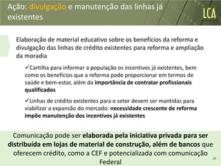Ação: divulgação e manutenção das linhas já
existentes

  Elaboração de material educativo sobre os benefícios da reforma e
  divulgação das linhas de crédito existentes para reforma e ampliação
  da moradia
     Cartilha para informar a população os incentivos já existentes, bem
     como os benefícios que a reforma pode proporcionar em termos de
     saúde e bem-estar, além da importância de contratar profissionais
     qualificados
     Linhas de crédito existentes para o setor devem ser mantidas para
     viabilizar a expansão do mercado: necessidade crescente de reforma
     impõe manutenção dos incentivos já existentes


  Comunicação pode ser elaborada pela iniciativa privada para ser
distribuída em lojas de material de construção, além de bancos que
  oferecem crédito, como a CEF e potencializada com comunicação
                                                                  29
                              Federal
 