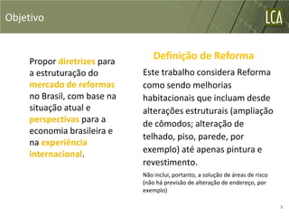 Objetivo


    Propor diretrizes para
                                 Definição de Reforma
    a estruturação do        Este trabalho considera Reforma
    mercado de reformas      como sendo melhorias
    no Brasil, com base na   habitacionais que incluam desde
    situação atual e         alterações estruturais (ampliação
    perspectivas para a      de cômodos; alteração de
    economia brasileira e
                             telhado, piso, parede, por
    na experiência
    internacional.           exemplo) até apenas pintura e
                             revestimento.
                             Não inclui, portanto, a solução de áreas de risco
                             (não há previsão de alteração de endereço, por
                             exemplo)

                                                                                 3
 
