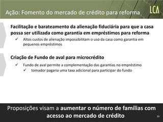 Ação: Fomento do mercado de crédito para reforma

 Facilitação e barateamento da alienação fiduciária para que a casa
 possa ser utilizada como garantia em empréstimos para reforma
      Altos custos de alienação impossibilitam o uso da casa como garantia em
       pequenos empréstimos


 Criação de Fundo de aval para microcrédito
      Fundo de aval permite a complementação das garantias no empréstimo
        tomador pagaria uma taxa adicional para participar do fundo




Proposições visam a aumentar o número de famílias com
               acesso ao mercado de crédito                                      30
 