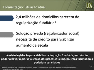 Formalização: Situação atual

                        2,4 milhões de domicílios carecem de
                        regularização fundiária*

                        Solução privada (regularizador social)
                        necessita de crédito para viabilizar
                        aumento da escala

   Já existe legislação para viabilizar adequação fundiária, entretanto,
poderia haver maior divulgação dos processos e mecanismos facilitadores
                           poderiam ser criados
                                                                                                                                   32
*Morador do domicílio tem a propriedade da moradia, mas não a do terreno (ou da fração ideal de terreno no caso de apartamento).
 Fonte: LCA com base na PNAD 2009.
 