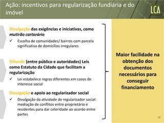 Ação: incentivos para regularização fundiária e do
imóvel

 Divulgação das exigências e iniciativas, como
 mutirão cartorário
    Escolha de comunidades/ bairros com parcela
     significativa de domicílios irregulares

                                                        Maior facilidade na
 Difundir (entre público e autoridades) Leis               obtenção dos
 como Estatuto da Cidade que facilitam a                   documentos
 regularização                                           necessários para
    Lei estabelece regras diferentes em casos de
                                                             conseguir
     interesse social
                                                          financiamento
 Divulgação e apoio ao regularizador social
    Divulgação da atividade de regularizador social:
     mediação de conflitos entre proprietário e
     residentes para dar celeridade ao acordo entre
     partes
                                                                          33
 