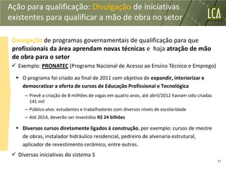 Ação para qualificação: Divulgação de iniciativas
existentes para qualificar a mão de obra no setor

 Divulgação de programas governamentais de qualificação para que
 profissionais da área aprendam novas técnicas e haja atração de mão
 de obra para o setor
  Exemplo: PRONATEC (Programa Nacional de Acesso ao Ensino Técnico e Emprego)

   O programa foi criado ao final de 2011 com objetivo de expandir, interiorizar e
    democratizar a oferta de cursos de Educação Profissional e Tecnológica
      – Prevê a criação de 8 milhões de vagas em quatro anos, até abril/2012 haviam sido criadas
        141 mil
      – Público alvo: estudantes e trabalhadores com diversos níveis de escolaridade
      – Até 2014, deverão ser investidos R$ 24 bilhões

   Diversos cursos diretamente ligados à construção, por exemplo: cursos de mestre
    de obras, instalador hidráulico residencial, pedreiro de alvenaria estrutural,
    aplicador de revestimento cerâmico, entre outros.
  Diversas iniciativas do sistema S
                                                                                                   37
 