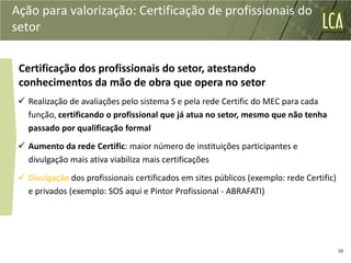 Ação para valorização: Certificação de profissionais do
setor


 Certificação dos profissionais do setor, atestando
 conhecimentos da mão de obra que opera no setor
  Realização de avaliações pelo sistema S e pela rede Certific do MEC para cada
   função, certificando o profissional que já atua no setor, mesmo que não tenha
   passado por qualificação formal
  Aumento da rede Certific: maior número de instituições participantes e
   divulgação mais ativa viabiliza mais certificações
  Divulgação dos profissionais certificados em sites públicos (exemplo: rede Certific)
   e privados (exemplo: SOS aqui e Pintor Profissional - ABRAFATI)




                                                                                          38
 