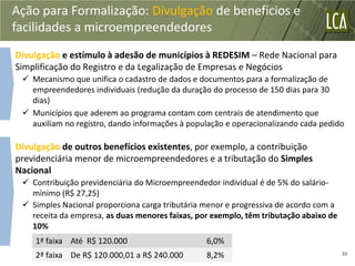 Ação para Formalização: Divulgação de benefícios e
facilidades a microempreendedores
Divulgação e estímulo à adesão de municípios à REDESIM – Rede Nacional para
Simplificação do Registro e da Legalização de Empresas e Negócios
  Mecanismo que unifica o cadastro de dados e documentos para a formalização de
   empreendedores individuais (redução da duração do processo de 150 dias para 30
   dias)
  Municípios que aderem ao programa contam com centrais de atendimento que
   auxiliam no registro, dando informações à população e operacionalizando cada pedido

Divulgação de outros benefícios existentes, por exemplo, a contribuição
previdenciária menor de microempreendedores e a tributação do Simples
Nacional
  Contribuição previdenciária do Microempreendedor individual é de 5% do salário-
   mínimo (R$ 27,25)
  Simples Nacional proporciona carga tributária menor e progressiva de acordo com a
   receita da empresa, as duas menores faixas, por exemplo, têm tributação abaixo de
   10%
    1ª faixa Até R$ 120.000                      6,0%
    2ª faixa De R$ 120.000,01 a R$ 240.000       8,2%                                  39
 