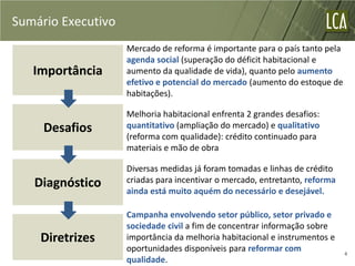 Sumário Executivo
                    Mercado de reforma é importante para o país tanto pela
                    agenda social (superação do déficit habitacional e
   Importância      aumento da qualidade de vida), quanto pelo aumento
                    efetivo e potencial do mercado (aumento do estoque de
                    habitações).

                    Melhoria habitacional enfrenta 2 grandes desafios:
     Desafios       quantitativo (ampliação do mercado) e qualitativo
                    (reforma com qualidade): crédito continuado para
                    materiais e mão de obra

                    Diversas medidas já foram tomadas e linhas de crédito
   Diagnóstico      criadas para incentivar o mercado, entretanto, reforma
                    ainda está muito aquém do necessário e desejável.

                    Campanha envolvendo setor público, setor privado e
                    sociedade civil a fim de concentrar informação sobre
    Diretrizes      importância da melhoria habitacional e instrumentos e
                    oportunidades disponíveis para reformar com              4
                    qualidade.
 