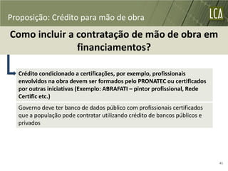 Proposição: Crédito para mão de obra
Como incluir a contratação de mão de obra em
               financiamentos?

  Crédito condicionado a certificações, por exemplo, profissionais
  envolvidos na obra devem ser formados pelo PRONATEC ou certificados
  por outras iniciativas (Exemplo: ABRAFATI – pintor profissional, Rede
  Certific etc.)
  Governo deve ter banco de dados público com profissionais certificados
  que a população pode contratar utilizando crédito de bancos públicos e
  privados




                                                                           41
 