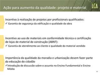 Ação para aumento da qualidade: projeto e material

 Incentivo à realização de projetos por profissionais qualificados:
  Garantia de segurança da edificação e qualidade da obra




 Incentivo ao uso de materiais em conformidade técnica e certificação
 de lojas de material de construção (ABNT):
  Garantia de atendimento ao cliente e qualidade do material vendido



 Importância da qualidade da moradia e urbanização devem fazer parte
 da educação do cidadão
 Introdução de discussão sobre o assunto no Ensino Fundamental e Ensino
  Médio
                                                                           43
 