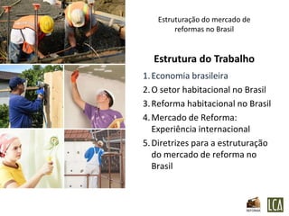 Estruturação do mercado de
        reformas no Brasil


  Estrutura do Trabalho
1. Economia brasileira
2. O setor habitacional no Brasil
3. Reforma habitacional no Brasil
4. Mercado de Reforma:
   Experiência internacional
5. Diretrizes para a estruturação
   do mercado de reforma no
   Brasil
 