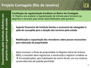 Projeto Cantagalo (Rio de Janeiro)
                                           Facilitação de regularização fundiária no Bairro do Cantagalo
Desenvolvido pelo Instituto Atlântico em



                                            Objetivo era acelerar a regularização de imóveis para tornarem-se
                                           elegíveis a recursos para obras disponibilizados pelo governo
   parceria com o governo do estado




                                              Suporte financeiro do Instituto Gerdau e assessoria de advogados à
                                              ação de usucapião para a doação dos terrenos pelo estado


                                              Mobilização e capacitação dos moradores sobre passos necessários
                                              para obtenção da propriedade


                                              Após inscrever o título de propriedade no Registro Geral de Imóveis
                                              (RGI), o morador deve regularizar a construção e registrar o Habite-se
                                               há complicações, pois habitações do morro foram, em sua maioria,
                                              construídas fora do padrão permitido
                                                                                                                       50
 