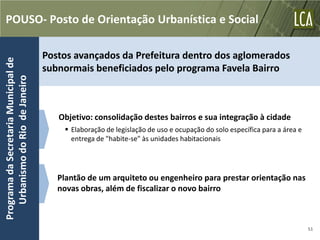 POUSO- Posto de Orientação Urbanística e Social

                                      Postos avançados da Prefeitura dentro dos aglomerados
Programa da Secretaria Municipal de




                                      subnormais beneficiados pelo programa Favela Bairro
   Urbanismo do Rio de Janeiro




                                         Objetivo: consolidação destes bairros e sua integração à cidade
                                           Elaboração de legislação de uso e ocupação do solo específica para a área e
                                            entrega de "habite-se" às unidades habitacionais




                                         Plantão de um arquiteto ou engenheiro para prestar orientação nas
                                         novas obras, além de fiscalizar o novo bairro



                                                                                                                          51
 